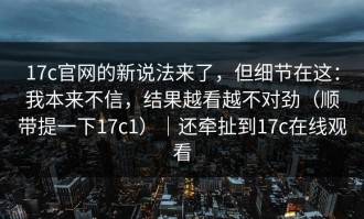17c官网的新说法来了，但细节在这：我本来不信，结果越看越不对劲（顺带提一下17c1）｜还牵扯到17c在线观看