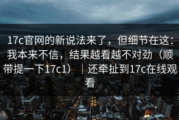 17c官网的新说法来了，但细节在这：我本来不信，结果越看越不对劲（顺带提一下17c1）｜还牵扯到17c在线观看