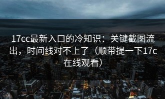 17cc最新入口的冷知识：关键截图流出，时间线对不上了（顺带提一下17c在线观看）