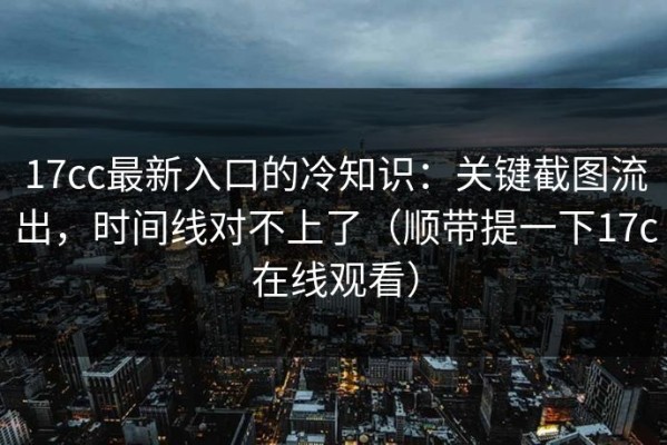 17cc最新入口的冷知识：关键截图流出，时间线对不上了（顺带提一下17c在线观看）