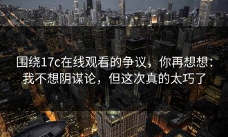 围绕17c在线观看的争议，你再想想：我不想阴谋论，但这次真的太巧了