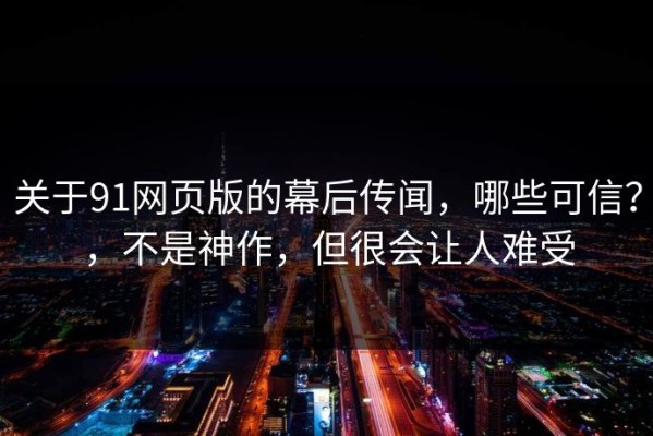 关于91网页版的幕后传闻，哪些可信？，不是神作，但很会让人难受