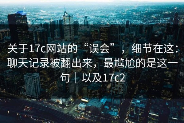 关于17c网站的“误会”，细节在这：聊天记录被翻出来，最尴尬的是这一句｜以及17c2
