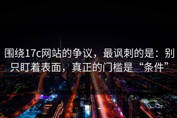 围绕17c网站的争议，最讽刺的是：别只盯着表面，真正的门槛是“条件”
