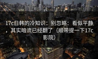 17c日韩的冷知识：别忽略：看似平静，其实暗流已经翻了（顺带提一下17c影院）