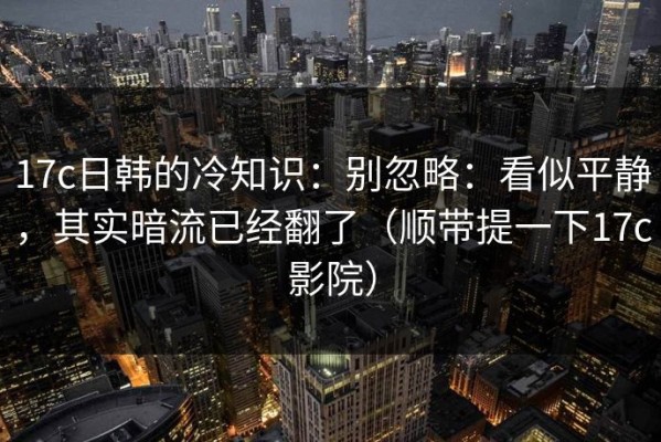 17c日韩的冷知识：别忽略：看似平静，其实暗流已经翻了（顺带提一下17c影院）