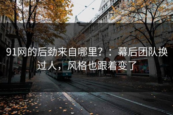 91网的后劲来自哪里？：幕后团队换过人，风格也跟着变了
