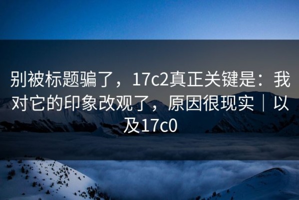 别被标题骗了，17c2真正关键是：我对它的印象改观了，原因很现实｜以及17c0