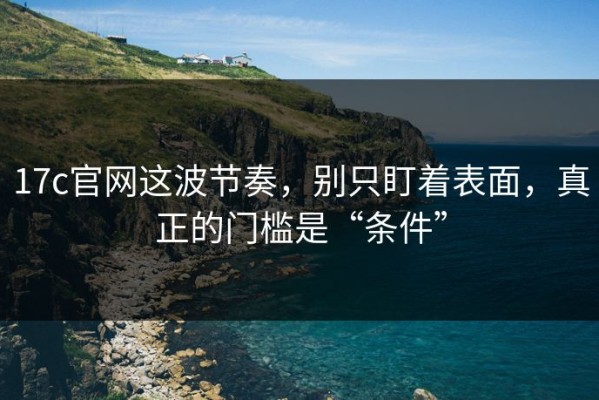 17c官网这波节奏，别只盯着表面，真正的门槛是“条件”