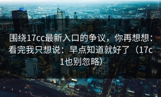围绕17cc最新入口的争议，你再想想：看完我只想说：早点知道就好了（17c1也别忽略）
