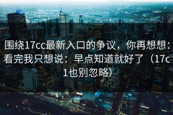 围绕17cc最新入口的争议，你再想想：看完我只想说：早点知道就好了（17c1也别忽略）