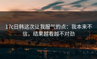17c日韩这次让我服气的点：我本来不信，结果越看越不对劲
