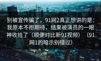 别被宣传骗了，91网2真正想讲的是：我原本不抱期待，结果被演员的一眼神收拾了（顺便对比新91视频）（91网1的暗示别错过）
