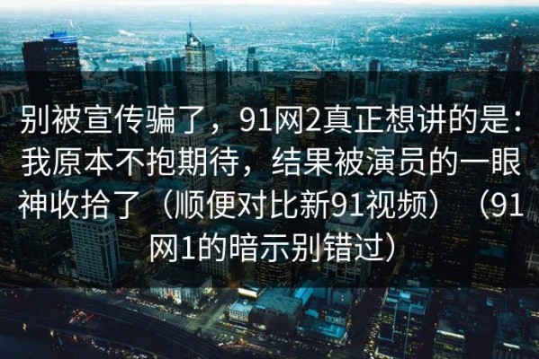 别被宣传骗了，91网2真正想讲的是：我原本不抱期待，结果被演员的一眼神收拾了（顺便对比新91视频）（91网1的暗示别错过）