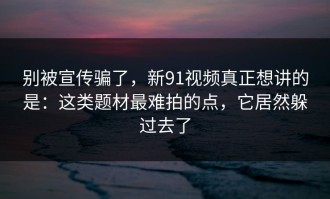 别被宣传骗了，新91视频真正想讲的是：这类题材最难拍的点，它居然躲过去了