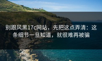 别跟风黑17c网站，先把这点弄清：这条细节一旦知道，就很难再被骗
