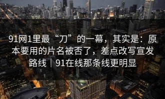 91网1里最“刀”的一幕，其实是：原本要用的片名被否了，差点改写宣发路线｜91在线那条线更明显