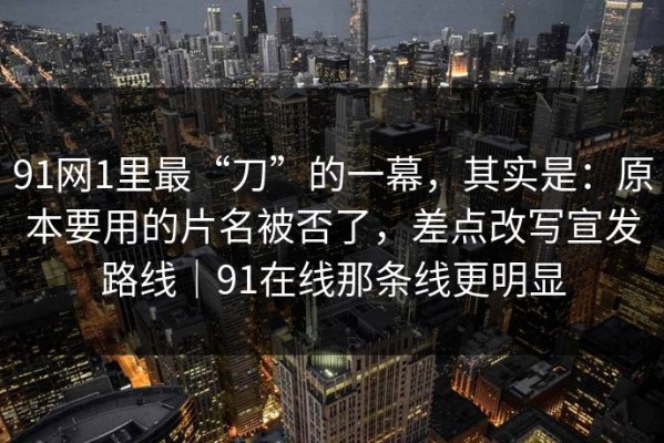 91网1里最“刀”的一幕，其实是：原本要用的片名被否了，差点改写宣发路线｜91在线那条线更明显