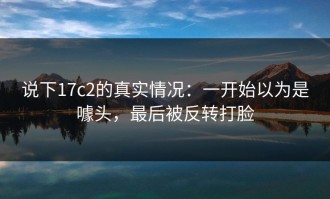说下17c2的真实情况：一开始以为是噱头，最后被反转打脸
