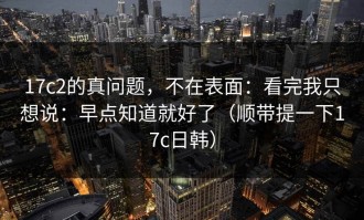 17c2的真问题，不在表面：看完我只想说：早点知道就好了（顺带提一下17c日韩）