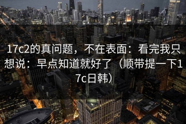 17c2的真问题，不在表面：看完我只想说：早点知道就好了（顺带提一下17c日韩）