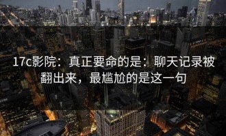 17c影院：真正要命的是：聊天记录被翻出来，最尴尬的是这一句