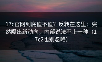 17c官网到底值不值？反转在这里：突然曝出新动向，内部说法不止一种（17c2也别忽略）