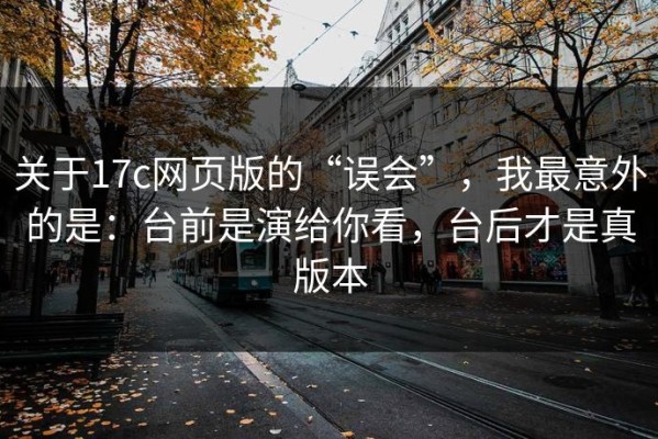 关于17c网页版的“误会”，我最意外的是：台前是演给你看，台后才是真版本