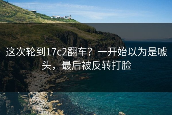 这次轮到17c2翻车？一开始以为是噱头，最后被反转打脸