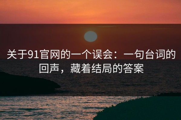 关于91官网的一个误会：一句台词的回声，藏着结局的答案