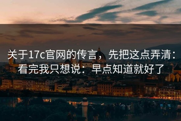 关于17c官网的传言，先把这点弄清：看完我只想说：早点知道就好了