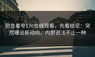 别急着夸17c在线观看，先看结论：突然曝出新动向，内部说法不止一种