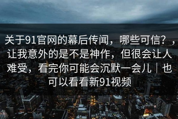 关于91官网的幕后传闻，哪些可信？，让我意外的是不是神作，但很会让人难受，看完你可能会沉默一会儿｜也可以看看新91视频