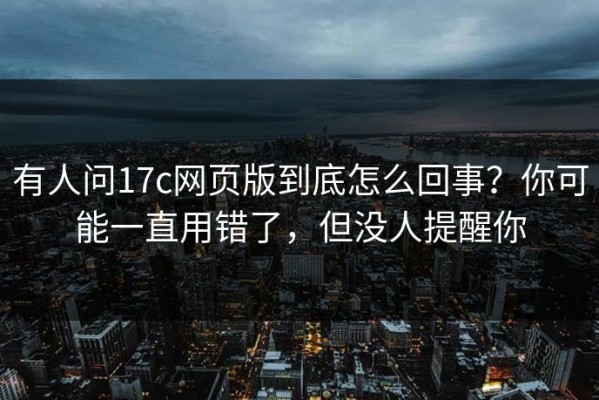 有人问17c网页版到底怎么回事？你可能一直用错了，但没人提醒你