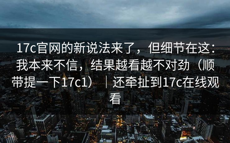 17c官网的新说法来了，但细节在这：我本来不信，结果越看越不对劲（顺带提一下17c1）｜还牵扯到17c在线观看