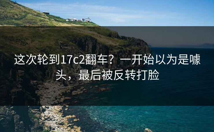 这次轮到17c2翻车？一开始以为是噱头，最后被反转打脸