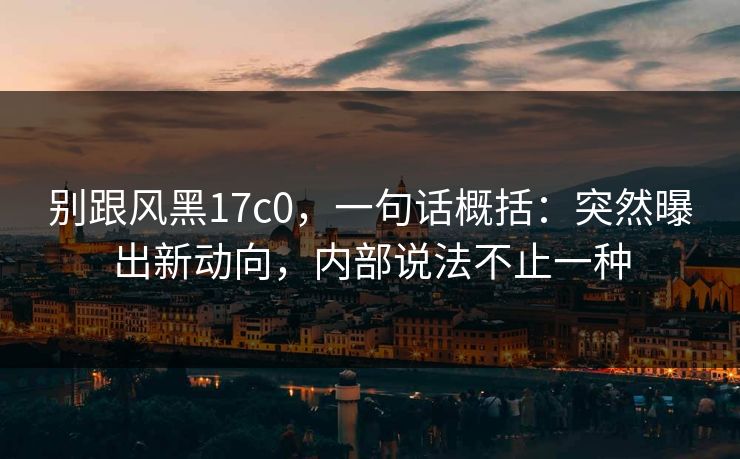 别跟风黑17c0，一句话概括：突然曝出新动向，内部说法不止一种