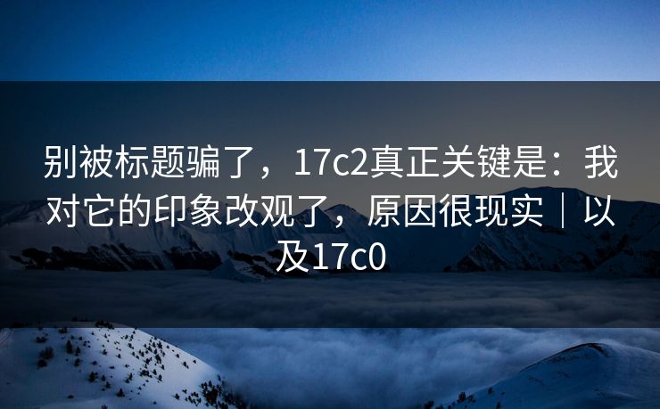 别被标题骗了，17c2真正关键是：我对它的印象改观了，原因很现实｜以及17c0