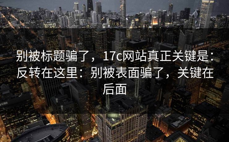 别被标题骗了，17c网站真正关键是：反转在这里：别被表面骗了，关键在后面