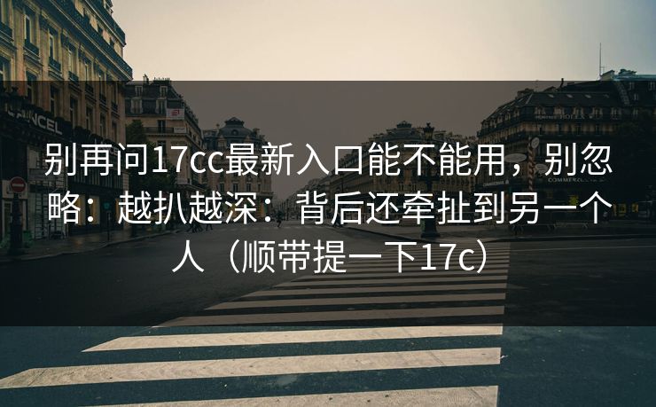 别再问17cc最新入口能不能用，别忽略：越扒越深：背后还牵扯到另一个人（顺带提一下17c）