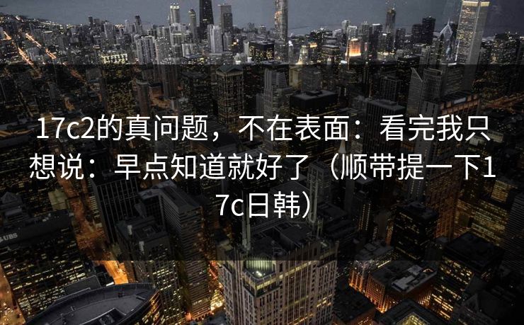 17c2的真问题，不在表面：看完我只想说：早点知道就好了（顺带提一下17c日韩）