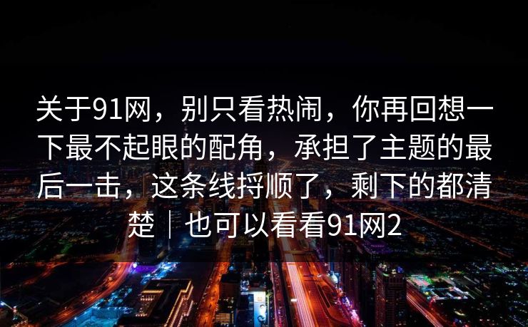 关于91网，别只看热闹，你再回想一下最不起眼的配角，承担了主题的最后一击，这条线捋顺了，剩下的都清楚｜也可以看看91网2
