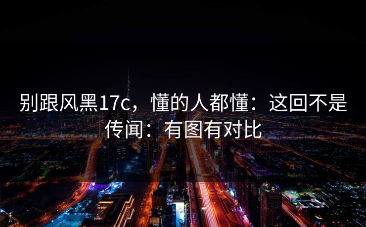 别跟风黑17c，懂的人都懂：这回不是传闻：有图有对比