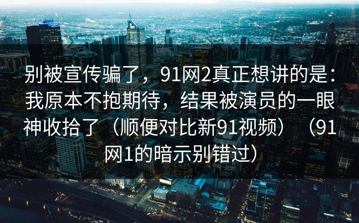 别被宣传骗了,91网2真正想讲的是:我原本不抱期待,结果被演员的一眼神收拾了(顺便对比新91视频)(91网1的暗示别错过) 别被宣传骗了,91网2真正想讲的是:我原本不抱期待,结果被演员的一眼神收拾了(顺便对比新91视频)(91网1的暗示别错过)