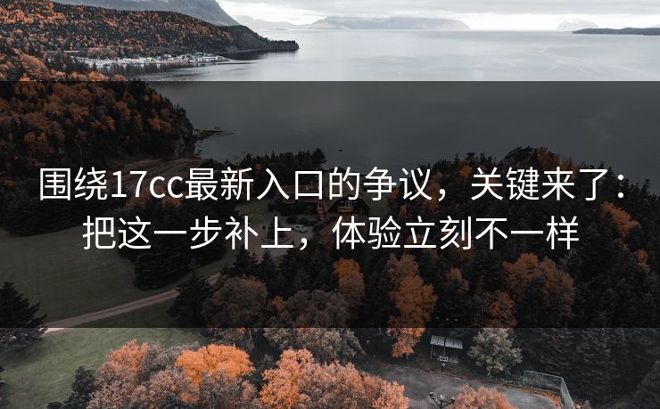 围绕17cc最新入口的争议，关键来了：把这一步补上，体验立刻不一样