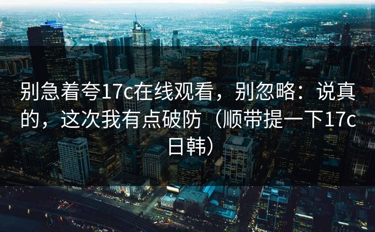别急着夸17c在线观看，别忽略：说真的，这次我有点破防（顺带提一下17c日韩）