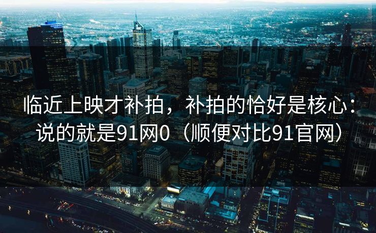 临近上映才补拍，补拍的恰好是核心：说的就是91网0（顺便对比91官网）