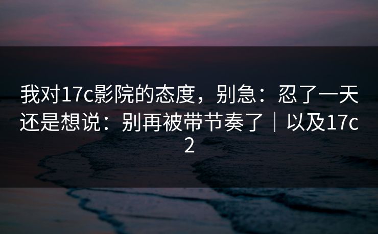 我对17c影院的态度，别急：忍了一天还是想说：别再被带节奏了｜以及17c2