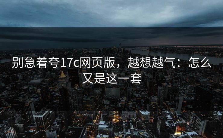 别急着夸17c网页版，越想越气：怎么又是这一套
