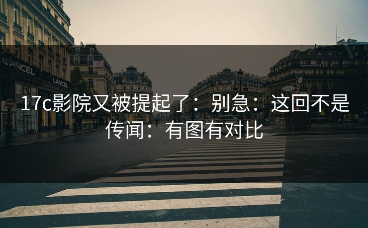 17c影院又被提起了:别急:这回不是传闻:有图有对比 17c影院又被提起了:别急:这回不是传闻:有图有对比